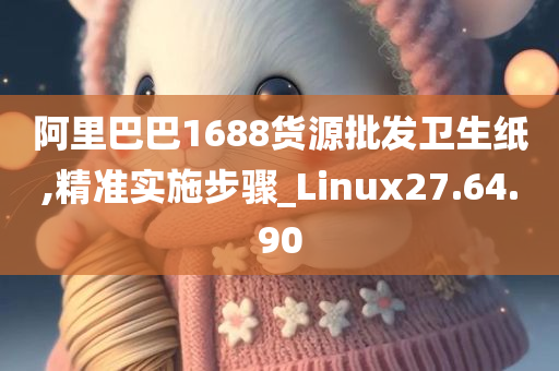 阿里巴巴1688货源批发卫生纸,精准实施步骤_Linux27.64.90