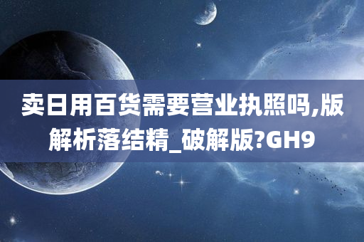 卖日用百货需要营业执照吗,版解析落结精_破解版?GH9