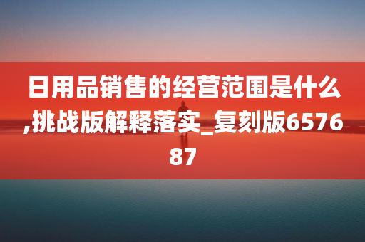 日用品销售的经营范围是什么,挑战版解释落实_复刻版657687