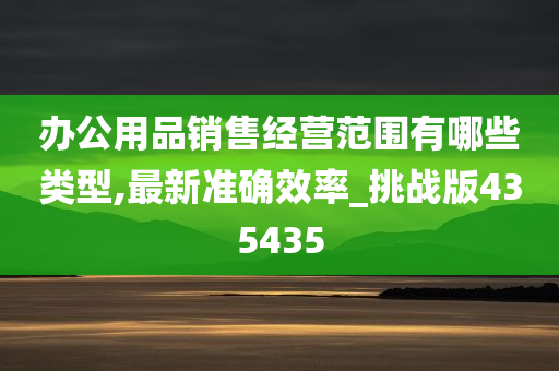 办公用品销售经营范围有哪些类型,最新准确效率_挑战版435435