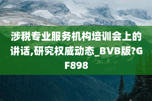 涉税专业服务机构培训会上的讲话,研究权威动态_BVB版?GF898