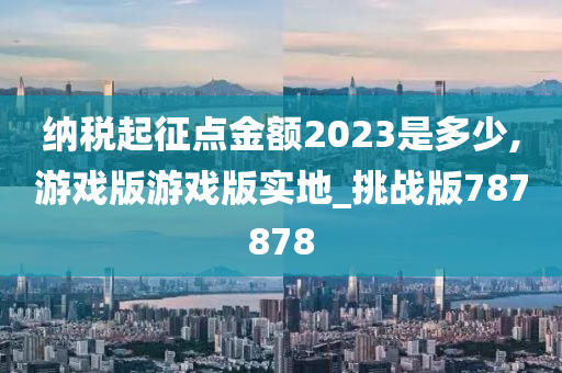 纳税起征点金额2023是多少,游戏版游戏版实地_挑战版787878