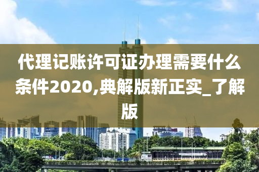 代理记账许可证办理需要什么条件2020,典解版新正实_了解版