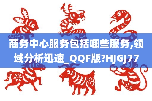 商务中心服务包括哪些服务,领域分析迅速_QQF版?HJGJ77