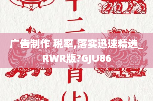 广告制作 税率,落实迅速精选_RWR版?GJU86