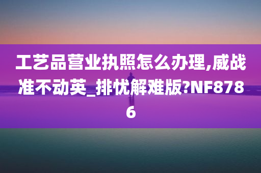 工艺品营业执照怎么办理,威战准不动英_排忧解难版?NF8786