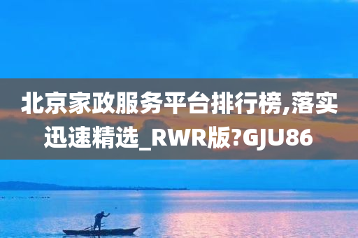 北京家政服务平台排行榜,落实迅速精选_RWR版?GJU86