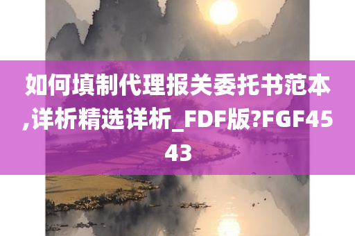 如何填制代理报关委托书范本,详析精选详析_FDF版?FGF4543