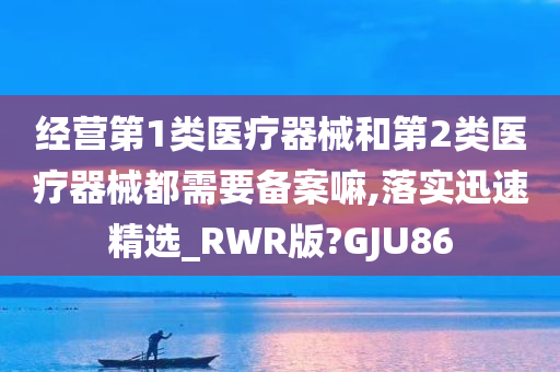 经营第1类医疗器械和第2类医疗器械都需要备案嘛,落实迅速精选_RWR版?GJU86