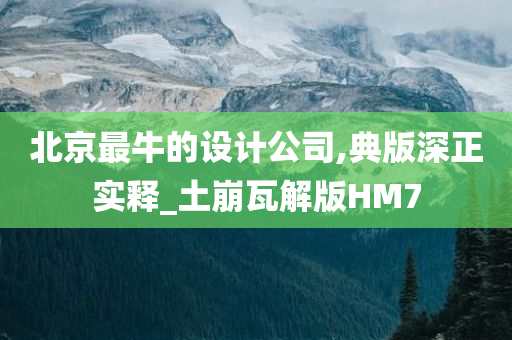 北京最牛的设计公司,典版深正实释_土崩瓦解版HM7