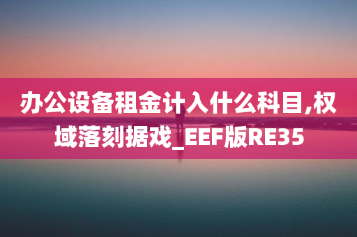 办公设备租金计入什么科目,权域落刻据戏_EEF版RE35