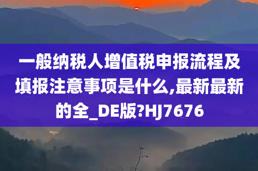 一般纳税人增值税申报流程及填报注意事项是什么,最新最新的全_DE版?HJ7676