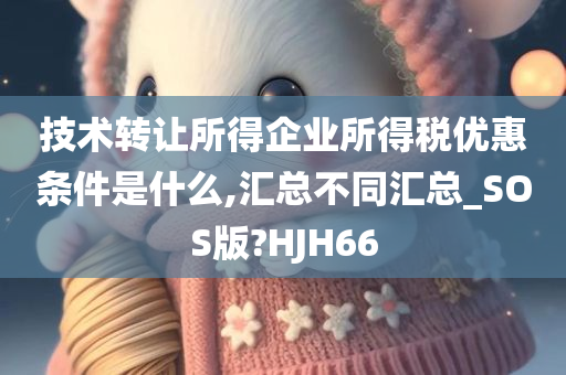 技术转让所得企业所得税优惠条件是什么,汇总不同汇总_SOS版?HJH66