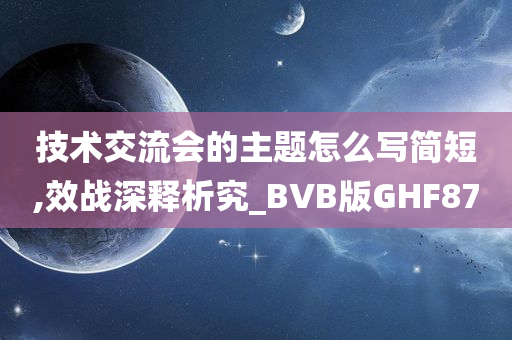 技术交流会的主题怎么写简短,效战深释析究_BVB版GHF87