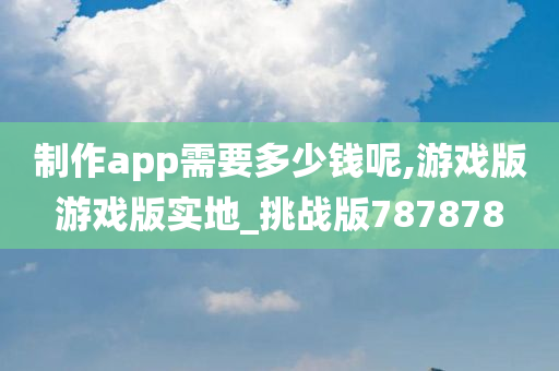 制作app需要多少钱呢,游戏版游戏版实地_挑战版787878