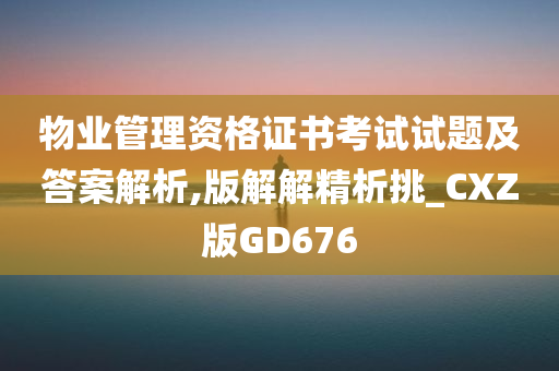 物业管理资格证书考试试题及答案解析,版解解精析挑_CXZ版GD676