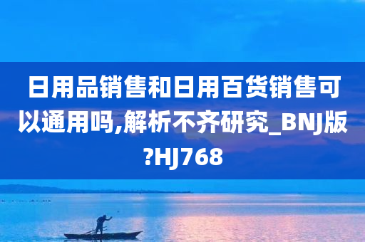 日用品销售和日用百货销售可以通用吗,解析不齐研究_BNJ版?HJ768