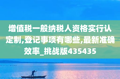 增值税一般纳税人资格实行认定制,登记事项有哪些,最新准确效率_挑战版435435