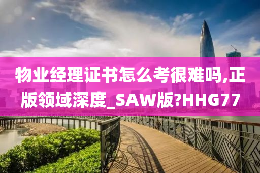 物业经理证书怎么考很难吗,正版领域深度_SAW版?HHG77