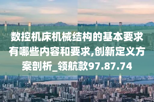 数控机床机械结构的基本要求有哪些内容和要求,创新定义方案剖析_领航款97.87.74