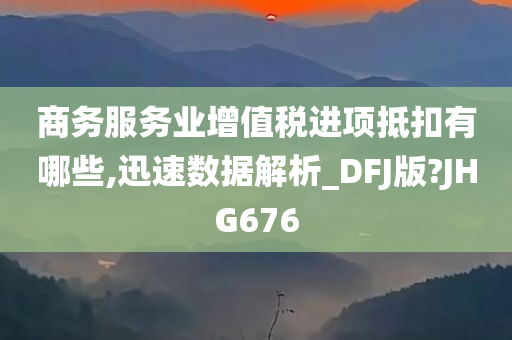 商务服务业增值税进项抵扣有哪些,迅速数据解析_DFJ版?JHG676