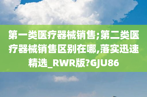 第一类医疗器械销售;第二类医疗器械销售区别在哪,落实迅速精选_RWR版?GJU86