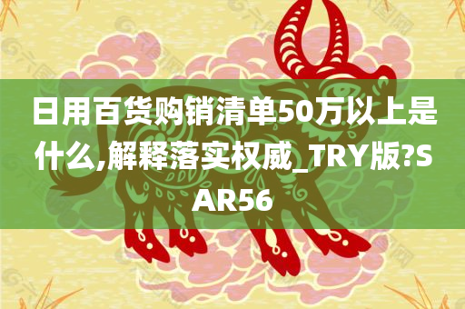 日用百货购销清单50万以上是什么,解释落实权威_TRY版?SAR56