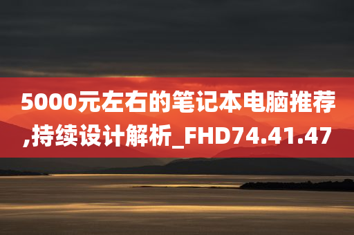 5000元左右的笔记本电脑推荐,持续设计解析_FHD74.41.47