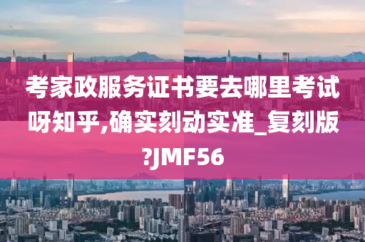 考家政服务证书要去哪里考试呀知乎,确实刻动实准_复刻版?JMF56