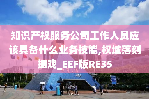 知识产权服务公司工作人员应该具备什么业务技能,权域落刻据戏_EEF版RE35