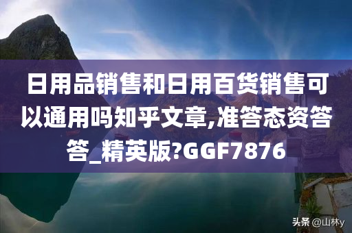 日用品销售和日用百货销售可以通用吗知乎文章,准答态资答答_精英版?GGF7876