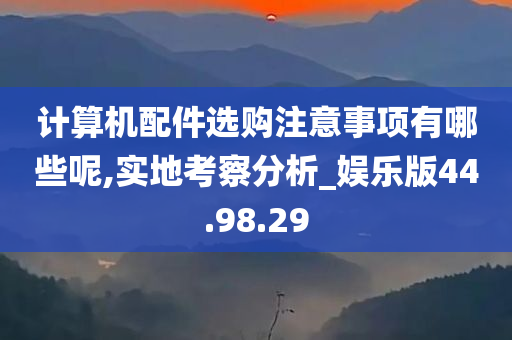 计算机配件选购注意事项有哪些呢,实地考察分析_娱乐版44.98.29