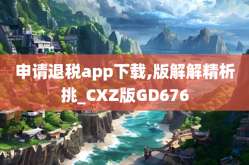 申请退税app下载,版解解精析挑_CXZ版GD676