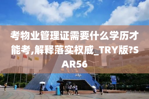 考物业管理证需要什么学历才能考,解释落实权威_TRY版?SAR56