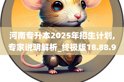 河南专升本2025年招生计划,专家说明解析_终极版18.88.90