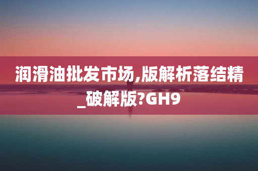 润滑油批发市场,版解析落结精_破解版?GH9