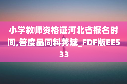 小学教师资格证河北省报名时间,答度品同料莠域_FDF版EE533