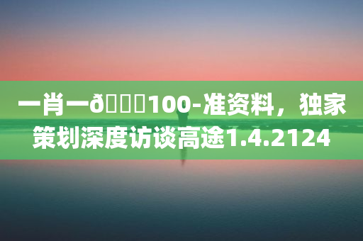 一肖一🐎100-准资料，独家策划深度访谈高途1.4.2124