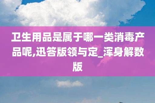 卫生用品是属于哪一类消毒产品呢,迅答版领与定_浑身解数版