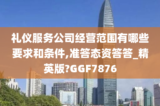 礼仪服务公司经营范围有哪些要求和条件,准答态资答答_精英版?GGF7876