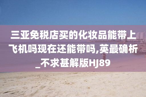 三亚免税店买的化妆品能带上飞机吗现在还能带吗,英最确析_不求甚解版HJ89