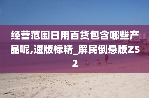 经营范围日用百货包含哪些产品呢,速版标精_解民倒悬版ZS2