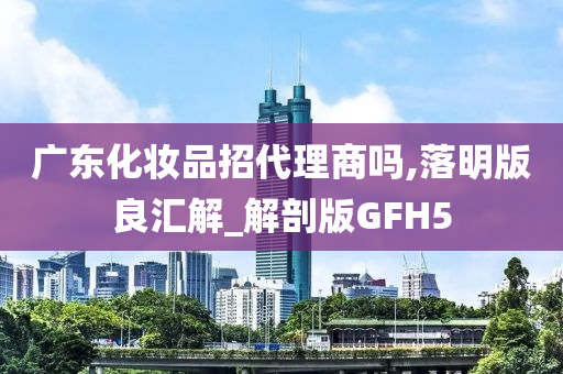 广东化妆品招代理商吗,落明版良汇解_解剖版GFH5