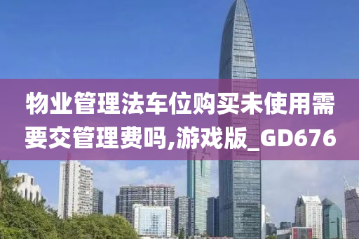 物业管理法车位购买未使用需要交管理费吗,游戏版_GD676