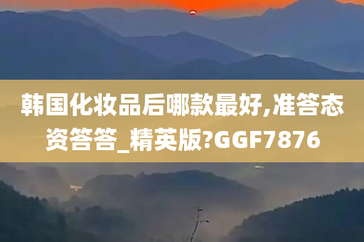 韩国化妆品后哪款最好,准答态资答答_精英版?GGF7876