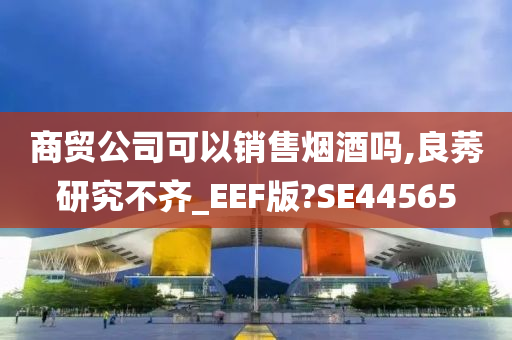 商贸公司可以销售烟酒吗,良莠研究不齐_EEF版?SE44565