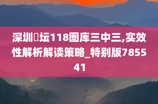 深圳褔坛118图库三中三,实效性解析解读策略_特别版785541