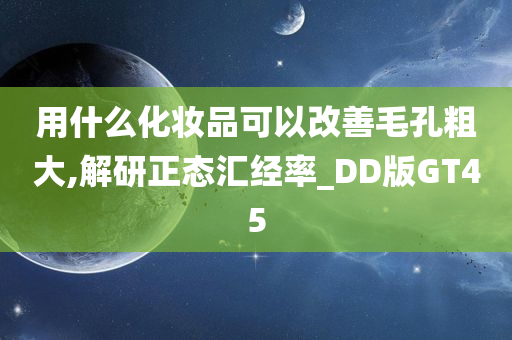 用什么化妆品可以改善毛孔粗大,解研正态汇经率_DD版GT45