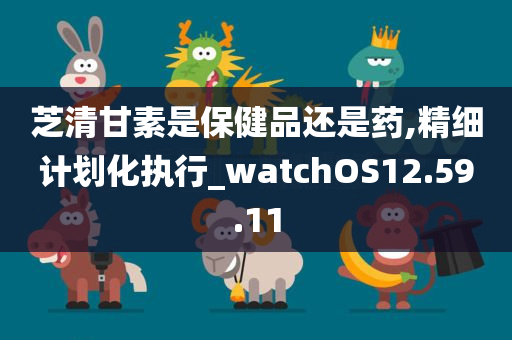 芝清甘素是保健品还是药,精细计划化执行_watchOS12.59.11