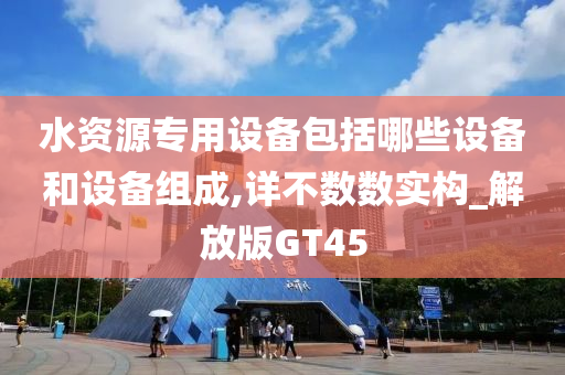 水资源专用设备包括哪些设备和设备组成,详不数数实构_解放版GT45